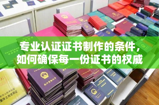 平远专业认证证书制作的条件，如何确保每一份证书的权威与可信